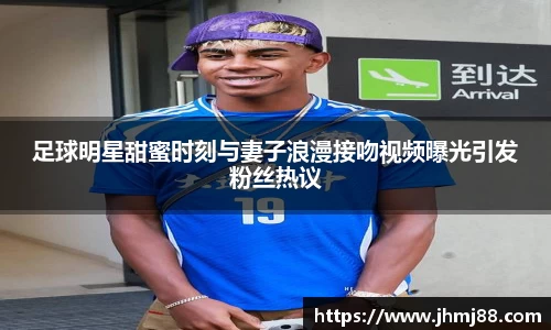 足球明星甜蜜时刻与妻子浪漫接吻视频曝光引发粉丝热议